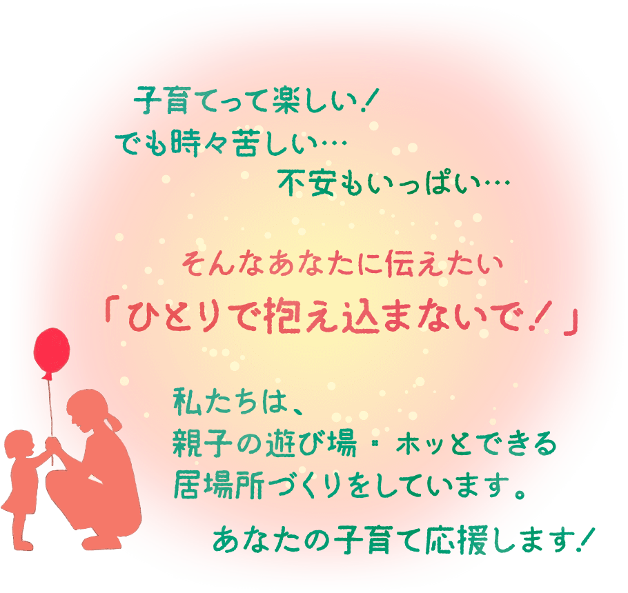 子育てって楽しい！でも時々苦しい…不安もいっぱい…　そんなあなたに伝えたい「ひとりで抱え込まないで！」私たちは、親子の遊び場・ホッとできる居場所づくりをしています。あなたの子育て応援します！